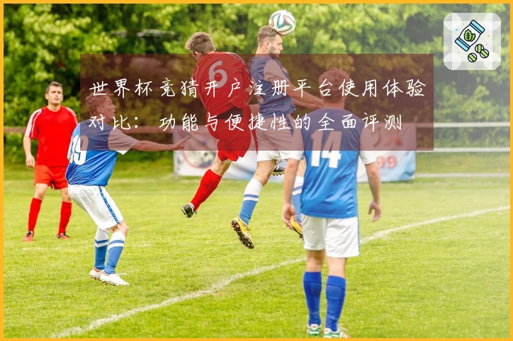 世界杯竞猜开户注册平台使用体验对比：功能与便捷性的全面评测